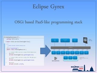 Eclipse Gyrex
OSGi based PaaS-like programming stack

                          PHP                      InternetOfThings                                            Native                                                             iPad App
                         WebApp                         Device                                                  App                                                               Mobile Apps




                                                                               LoadBalancer
                         REST             REST           REST             REST                          REST               REST                   REST                    REST
                         API              API            API              API                           API                API                    API                     API

                      Gyrex       Gyrex          Gyrex                 Gyrex                         Gyrex              Gyrex             Gyrex                   Gyrex
                      Node        Node           Node                  Node                          Node               Node              Node                    Node




                                                                 ZK                            ZK                ZK               • coordinates the cluster
                                                                Node                          Node              Node              • Holds the complete application- and cluster
                                                                                                                                  configuration
                                                                                 ZK Cluster




                    data repositories
 