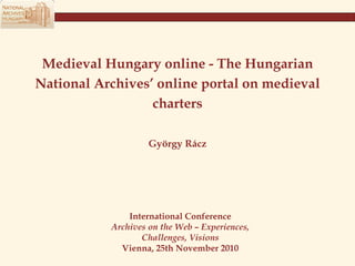 Medieval Hungary online - The Hungarian National Archives’   online portal on medieval charters György Rácz International Conference Archives on the Web – Experiences, Challenges, Visions Vienna, 25th November 2010 