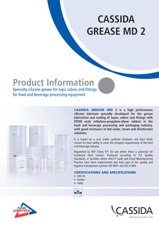 CASSIDA
GREASE MD 2
Product Information
Specialty silicone grease for taps, valves and fittings
for food and beverage processing equipment
CASSIDA GREASE MD 2 is a high performance
silicone lubricant specially developed for the grease
lubrication and sealing of tapes, valves and fittings with
EPDM seals (ethylene-propylene-diene rubber) in the
food and beverage processing and packaging industry,
with good resistance to hot water, steam and disinfectant
solutions.
It is based on a very stable synthetic thickener and base fluids
chosen for their ability to meet the stringent requirements of the food
and beverage industry.
Registered by NSF (Class H1) for use where there is potential for
incidental food contact. Produced according to FLT Quality
Standards, in facilities where HACCP audit and Good Manufacturing
Practice have been implemented and form part of the quality and
hygiene management systems ISO 9001 and ISO 21469.
CERTIFICATIONS AND SPECIFICATIONS
•	 NSF H1
•	 Kosher
•	 Halal
 