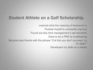 Student Athlete on a Golf Scholarship.
Learned what the meaning of teamwork is.
Pushed myself to constantly improve.
Found out why time management is so important.
Grew to be a PRO at multitasking.
Became best friends with the phrase “If at first you don’t succeed, try,
try again.”
Developed my skills as a leader.

 