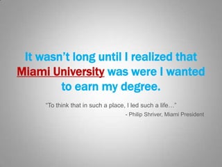 It wasn’t long until I realized that
Miami University was were I wanted
to earn my degree.
“To think that in such a place, I led such a life…”
- Philip Shriver, Miami President

 