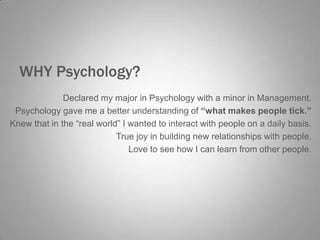 WHY Psychology?
Declared my major in Psychology with a minor in Management.
Psychology gave me a better understanding of “what makes people tick.”
Knew that in the “real world” I wanted to interact with people on a daily basis.
True joy in building new relationships with people.
Love to see how I can learn from other people.

 