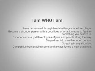 I am WHO I am.
I have persevered through hard challenges faced in college.
Became a stronger person with a good idea of what it means to fight for
something you believe in.
Experienced many different types of jobs and people along the way.
Shaped me into a well rounded person.
Outgoing in any situation.
Competitive from playing sports and always loving a new challenge.

 