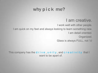 why p i c k me?
I am creative.
I work well with other people.
I am quick on my feet and always looking to learn something new.
I am detail oriented.
Organized.
Glass is always FULL, not ½!

This company has the d r i v e , u n i t y , and c r e a t i v i t y that I
want to be apart of.

 