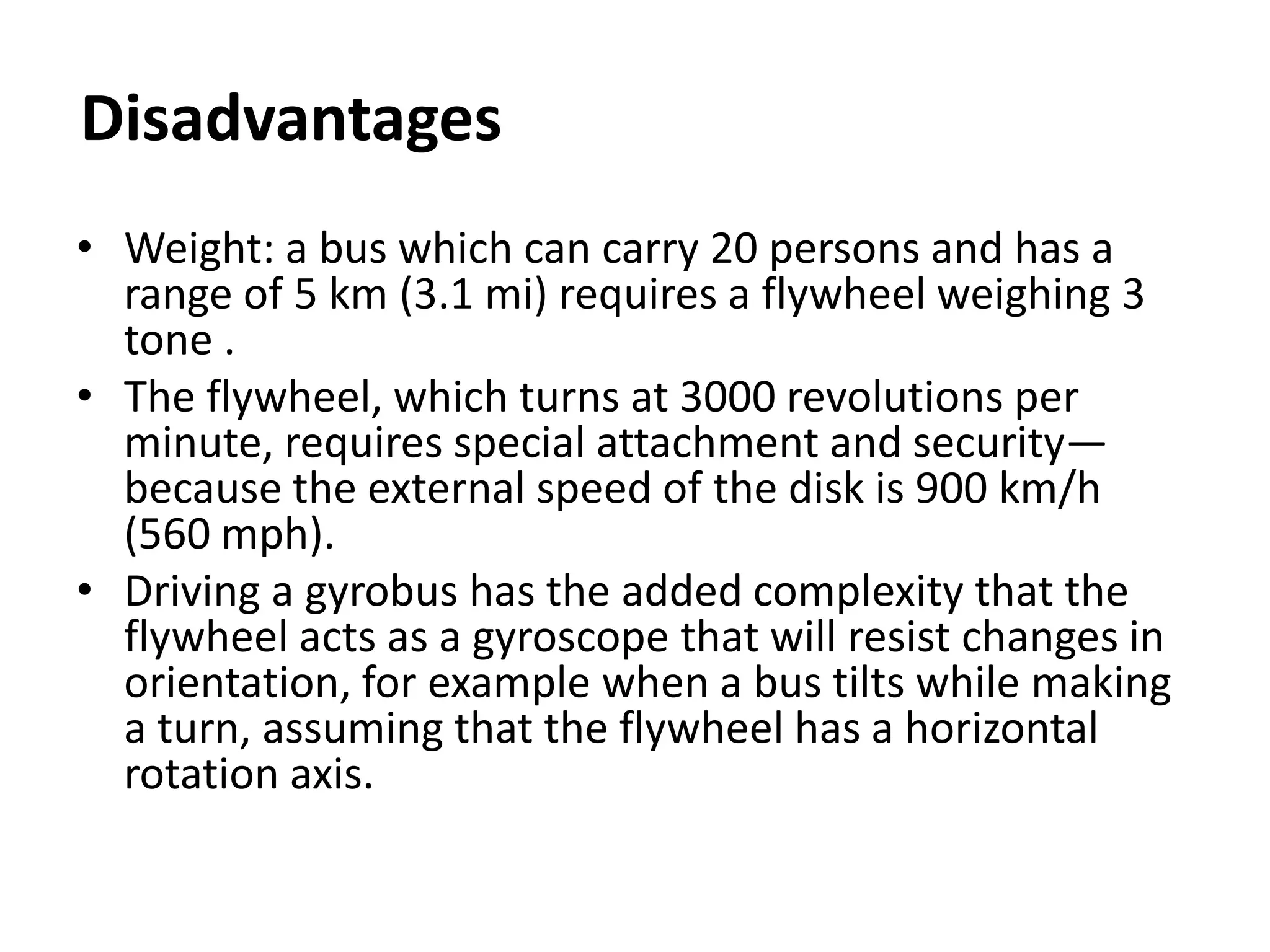 Disadvantages
• Weight: a bus which can carry 20 persons and has a
range of 5 km (3.1 mi) requires a flywheel weighing 3
tone .
• The flywheel, which turns at 3000 revolutions per
minute, requires special attachment and security—
because the external speed of the disk is 900 km/h
(560 mph).
• Driving a gyrobus has the added complexity that the
flywheel acts as a gyroscope that will resist changes in
orientation, for example when a bus tilts while making
a turn, assuming that the flywheel has a horizontal
rotation axis.
 