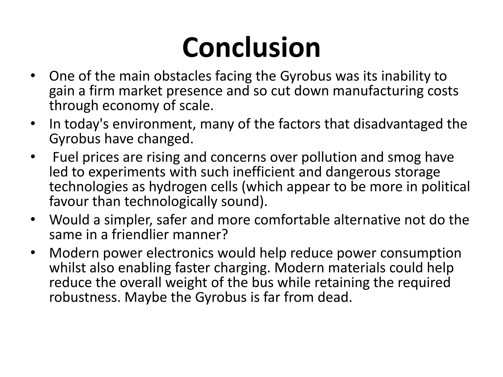 Conclusion
• One of the main obstacles facing the Gyrobus was its inability to
gain a firm market presence and so cut down manufacturing costs
through economy of scale.
• In today's environment, many of the factors that disadvantaged the
Gyrobus have changed.
• Fuel prices are rising and concerns over pollution and smog have
led to experiments with such inefficient and dangerous storage
technologies as hydrogen cells (which appear to be more in political
favour than technologically sound).
• Would a simpler, safer and more comfortable alternative not do the
same in a friendlier manner?
• Modern power electronics would help reduce power consumption
whilst also enabling faster charging. Modern materials could help
reduce the overall weight of the bus while retaining the required
robustness. Maybe the Gyrobus is far from dead.
 
