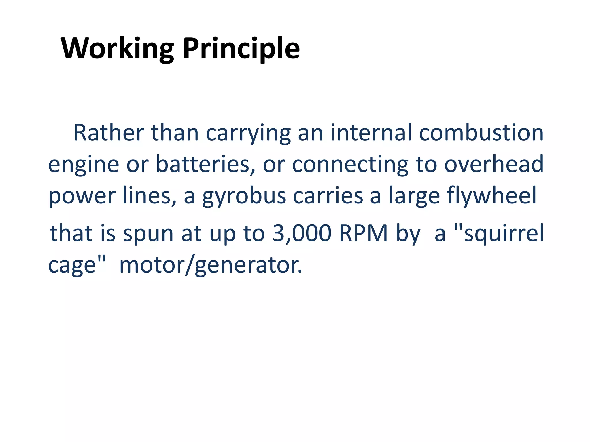 Rather than carrying an internal combustion
engine or batteries, or connecting to overhead
power lines, a gyrobus carries a large flywheel
that is spun at up to 3,000 RPM by a "squirrel
cage" motor/generator.
Working Principle
 