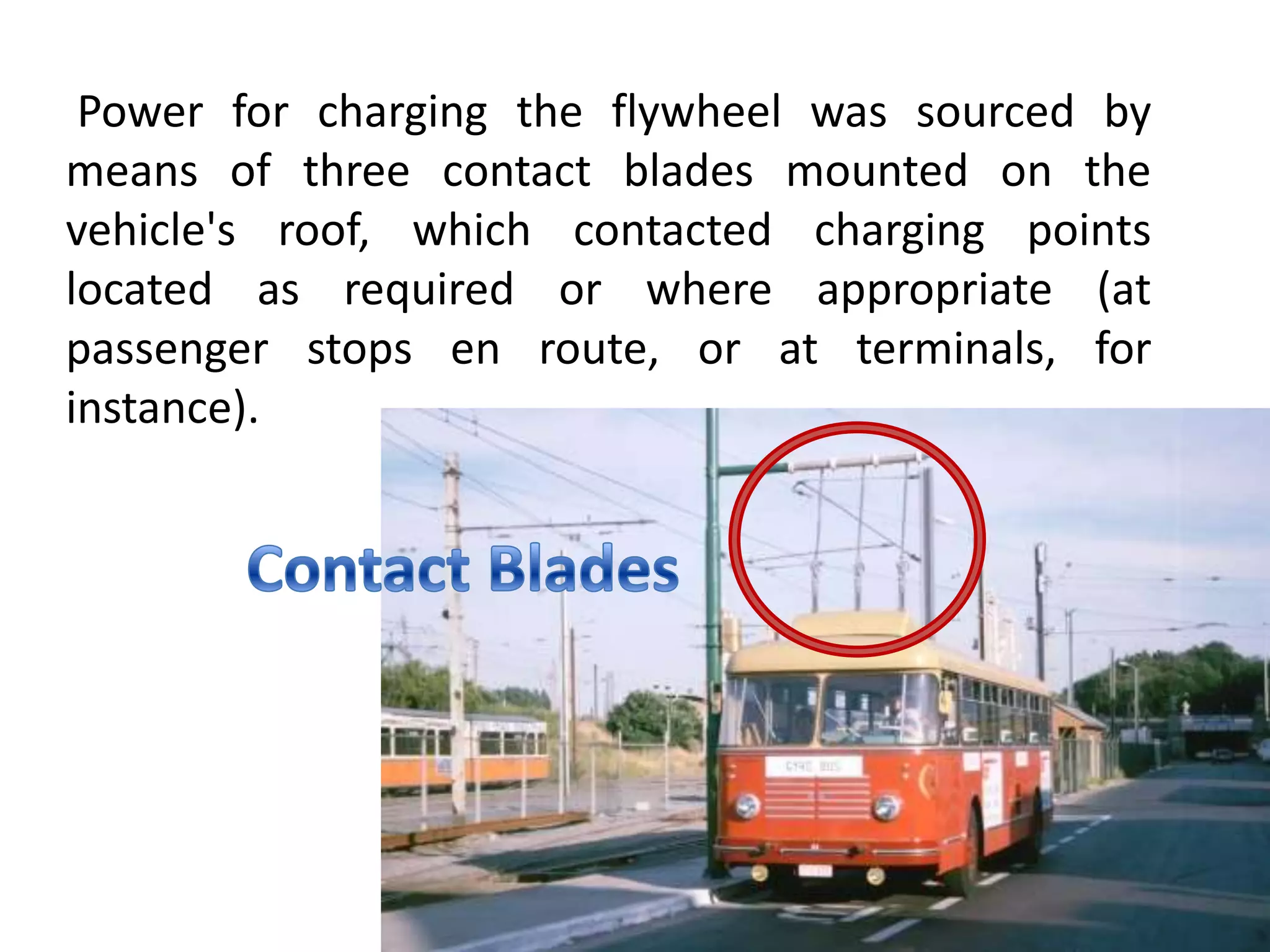 Power for charging the flywheel was sourced by
means of three contact blades mounted on the
vehicle's roof, which contacted charging points
located as required or where appropriate (at
passenger stops en route, or at terminals, for
instance).
 