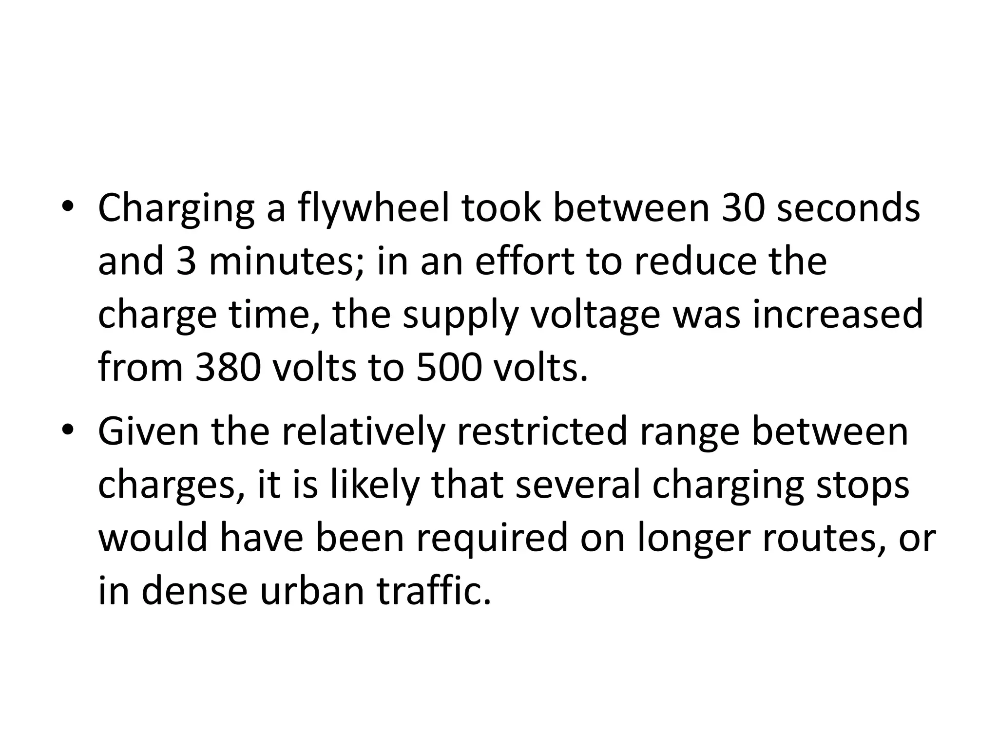 • Charging a flywheel took between 30 seconds
and 3 minutes; in an effort to reduce the
charge time, the supply voltage was increased
from 380 volts to 500 volts.
• Given the relatively restricted range between
charges, it is likely that several charging stops
would have been required on longer routes, or
in dense urban traffic.
 