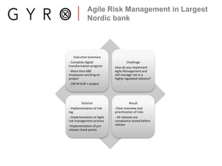 Agile Risk Management in Largest
Nordic bank
Executive Summary
- Complete digital
transformation program
- More than 680
employees working on
project
- 100 M EUR + project
Challenge
How do you implement
Agile Management and
still manage risk in a
highly regulated industry?
Solution
- Implementation of risk
log
- Implementation of Agile
risk management process
-Implementation of pre
release check points
Result
-Clear overview and
prioritization of risks
- All releases are
compliance tested before
release
 