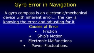 Gyro Error in Navigation 
A gyro compass is an electronic/mechanical 
device with inherent error…. the key is 
knowing the error and adjusting for it 
Causes of Error 
• Friction 
• Ship’s Motion 
• Electronic Malfunctions 
• Power Fluctuations. 
