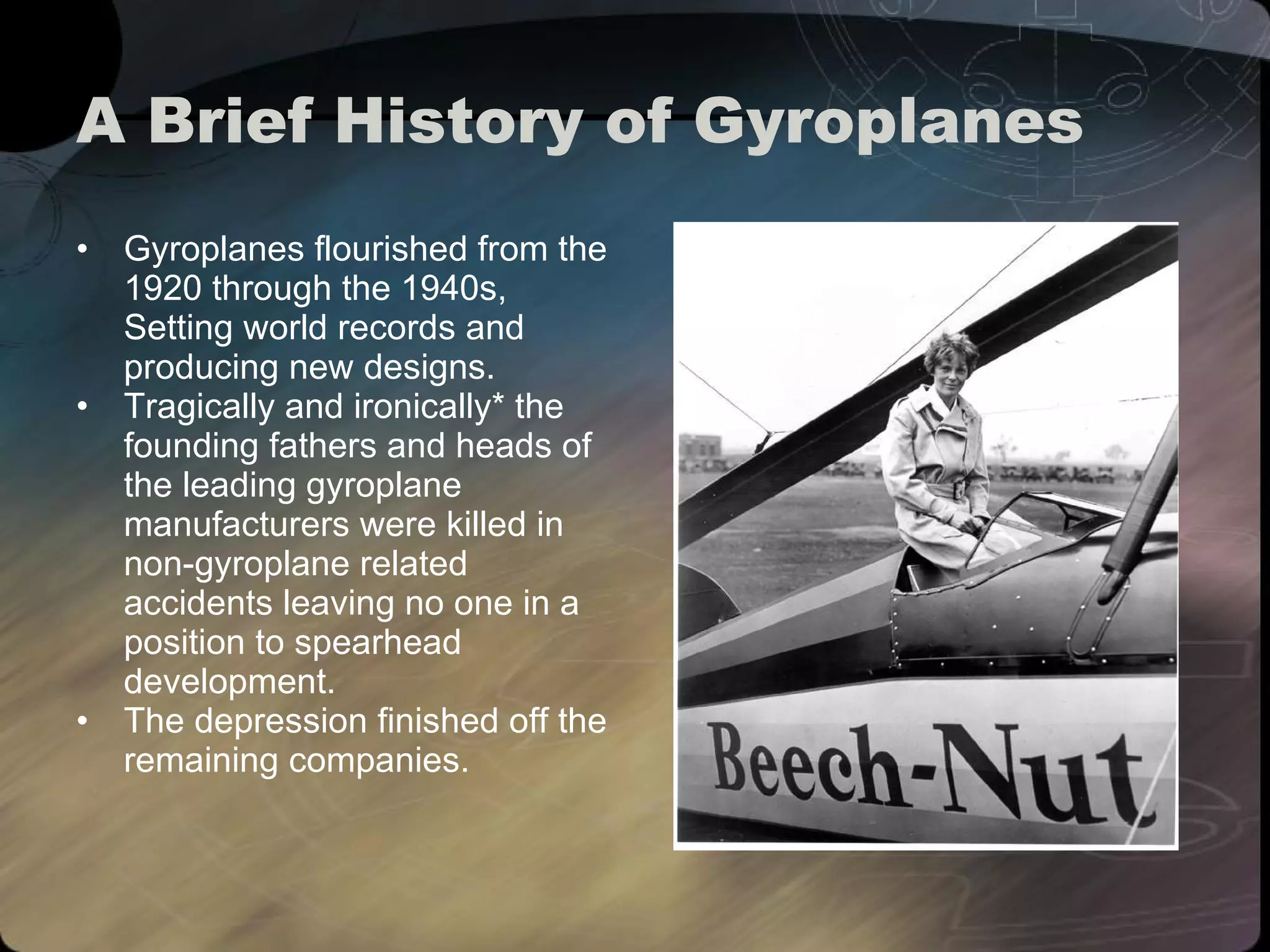 A Brief History of Gyroplanes Gyroplanes flourished from the 1920 through the 1940s, Setting world records and producing new designs. Tragically and ironically* the founding fathers and heads of the leading gyroplane manufacturers were killed in non-gyroplane related accidents leaving no one in a position to spearhead development.  The depression finished off the remaining companies. 