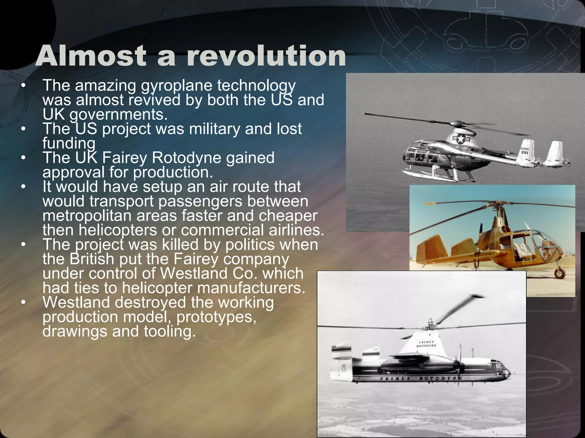 Almost a revolution The amazing gyroplane technology was almost revived by both the US and UK governments. The US project was military and lost funding The UK Fairey Rotodyne gained approval for production.  It would have setup an air route that would transport passengers between metropolitan areas faster and cheaper then helicopters or commercial airlines.  The project was killed by politics when the British put the Fairey company under control of Westland Co. which had ties to helicopter manufacturers. Westland destroyed the working production model, prototypes, drawings and tooling. 