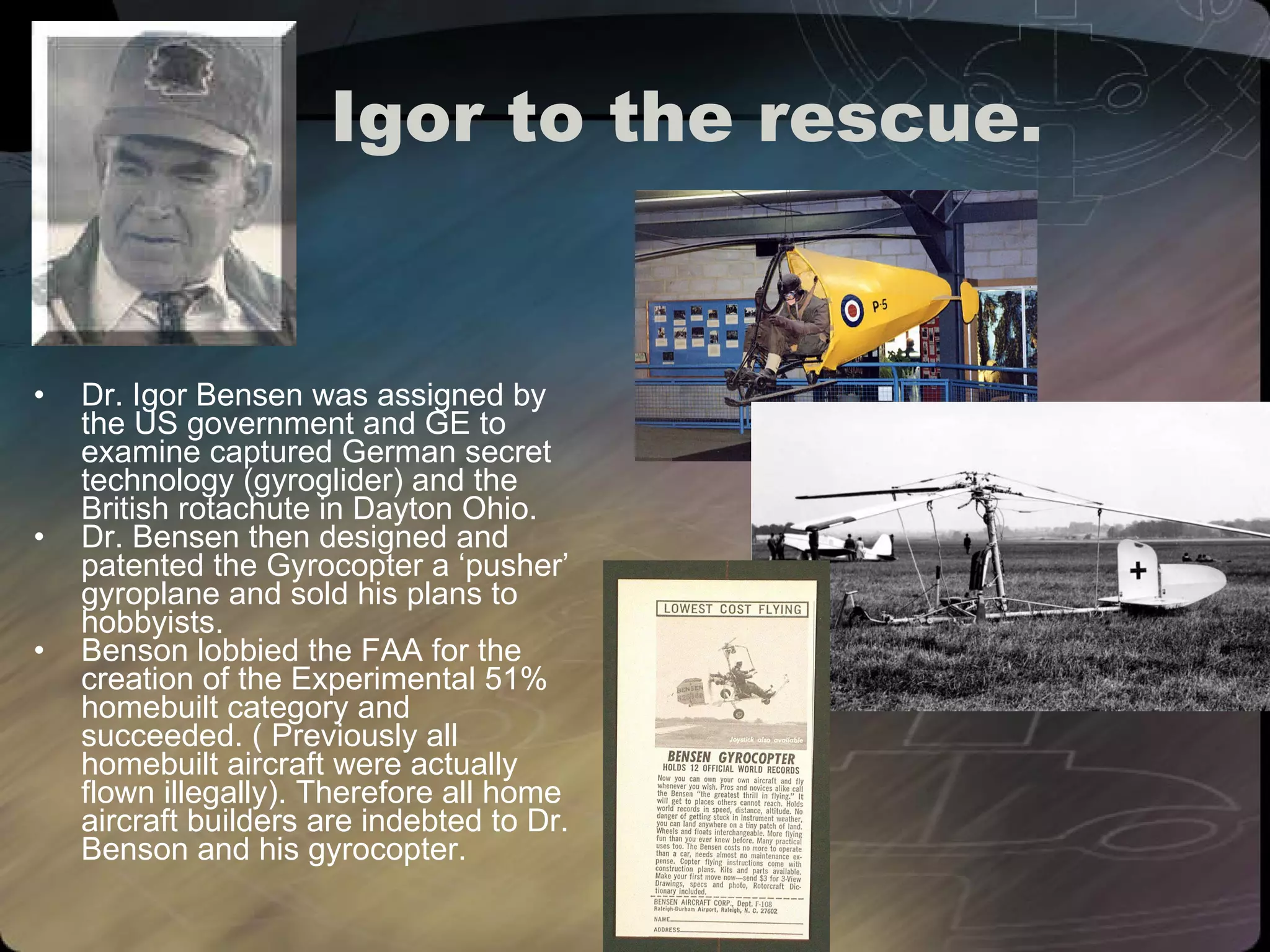 Igor to the rescue. Dr. Igor Bensen was assigned by the US government and GE to examine captured German secret technology (gyroglider) and the British rotachute in Dayton Ohio. Dr. Bensen then designed and patented the Gyrocopter a ‘pusher’ gyroplane and sold his plans to hobbyists.  Benson lobbied the FAA for the creation of the Experimental 51% homebuilt category and succeeded. ( Previously all homebuilt aircraft were actually flown illegally). Therefore all home aircraft builders are indebted to Dr. Benson and his gyrocopter. 