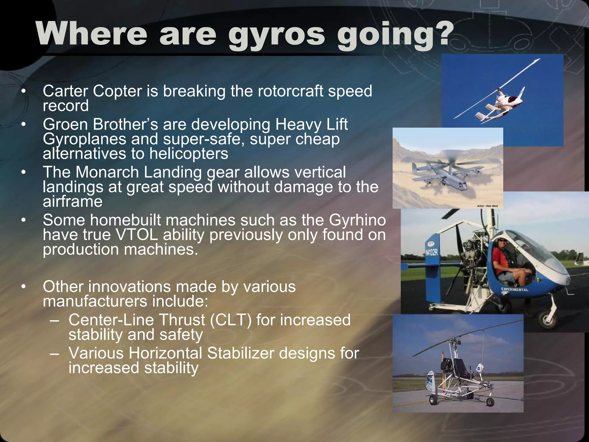 Where are gyros going? Carter Copter is breaking the rotorcraft speed record Groen Brother’s are developing Heavy Lift Gyroplanes and super-safe, super cheap alternatives to helicopters The Monarch Landing gear allows vertical landings at great speed without damage to the airframe Some homebuilt machines such as the Gyrhino have true VTOL ability previously only found on production machines. Other innovations made by various manufacturers include:  Center-Line Thrust (CLT) for increased stability and safety Various Horizontal Stabilizer designs for increased stability  