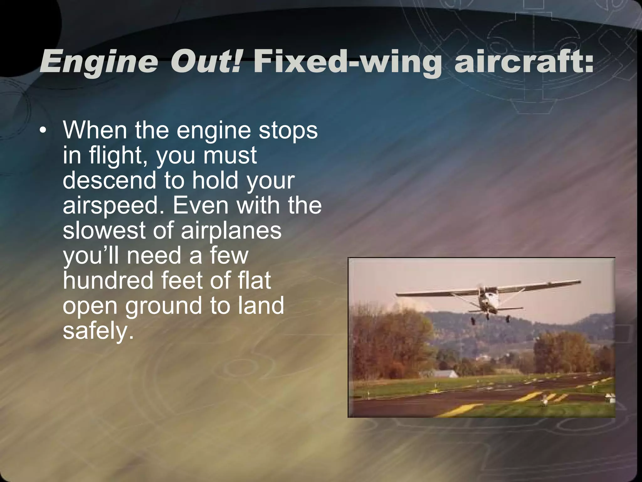 Engine Out!  Fixed-wing aircraft: When the engine stops in flight, you must descend to hold your airspeed. Even with the slowest of airplanes you’ll need a few hundred feet of flat open ground to land safely. 
