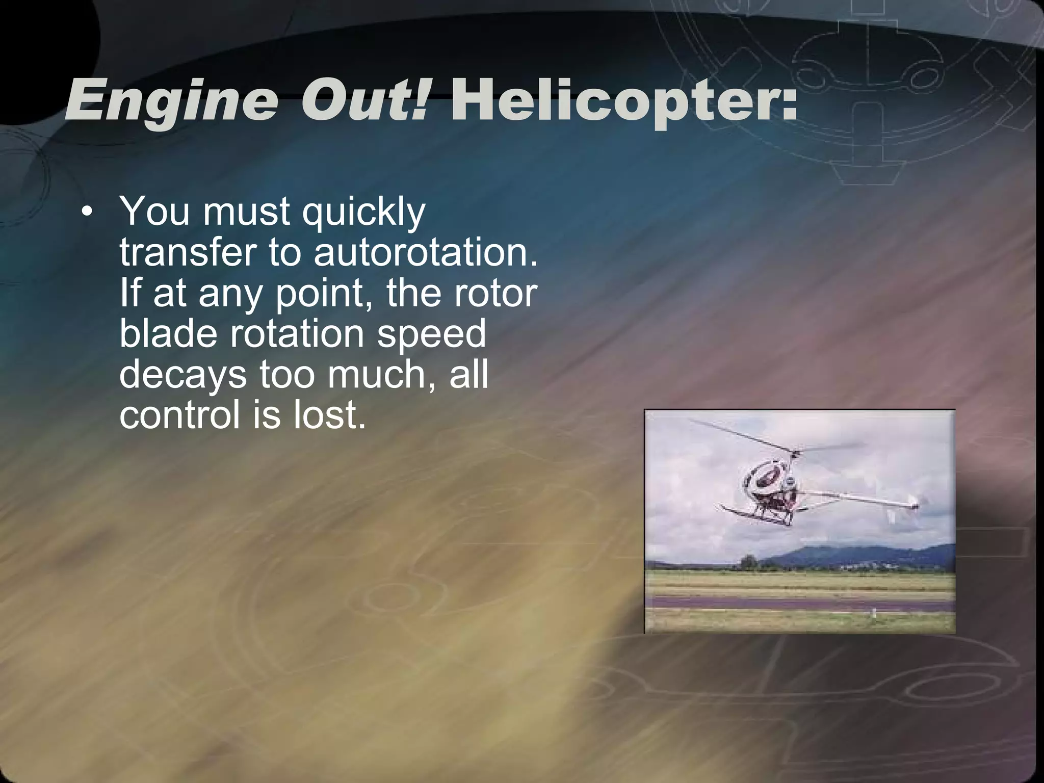Engine Out!  Helicopter: You must quickly  transfer to autorotation. If at any point, the rotor blade rotation speed decays too much, all control is lost.  