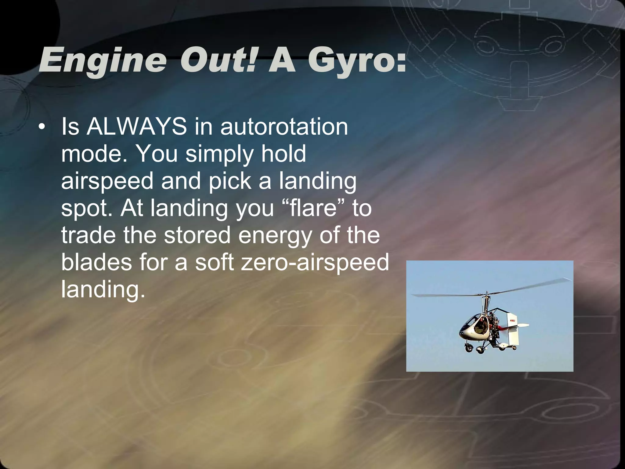 Engine Out!  A Gyro:  Is ALWAYS in autorotation mode. You simply hold airspeed and pick a landing spot. At landing you “flare” to trade the stored energy of the blades for a soft zero-airspeed landing. 