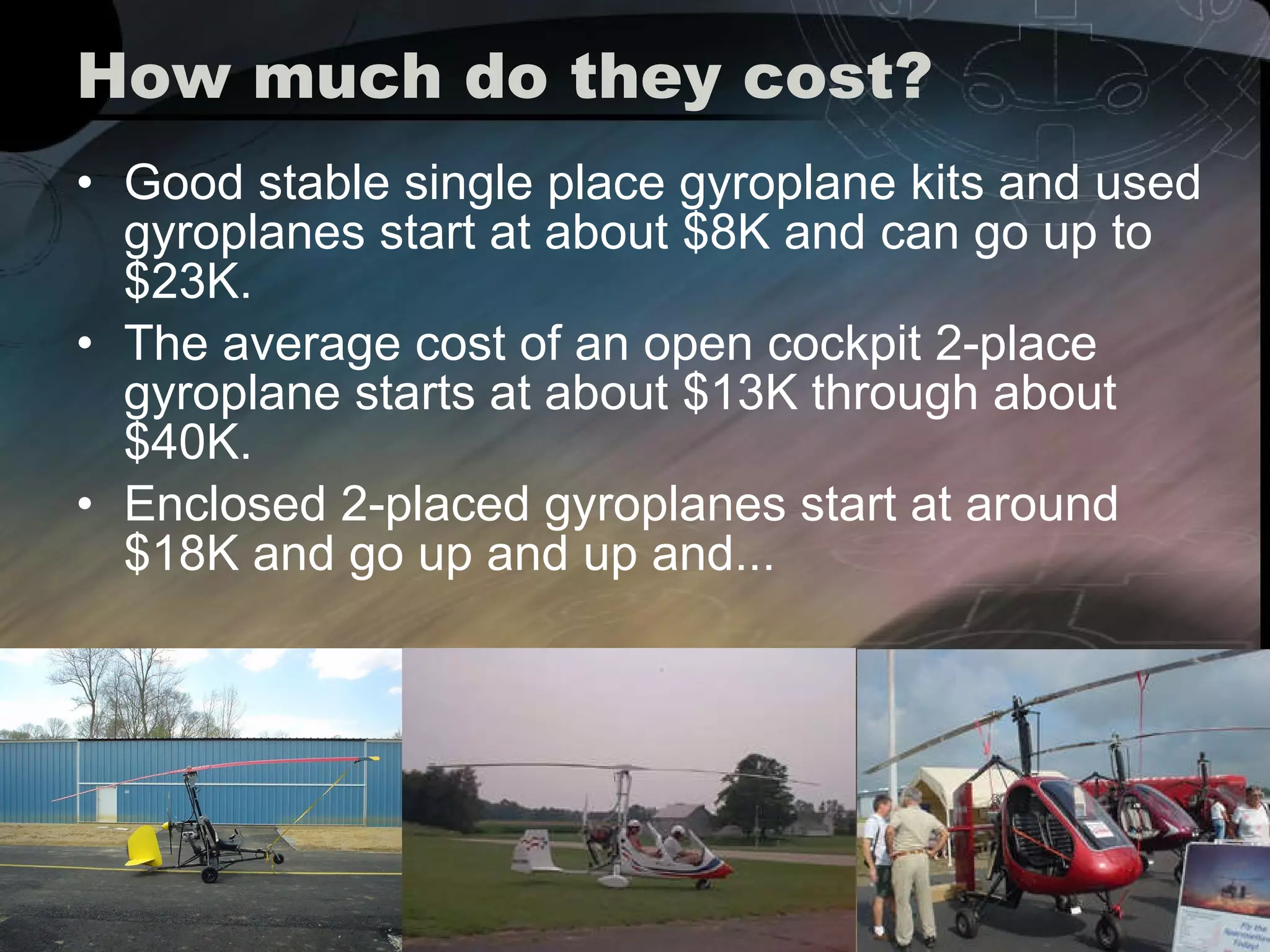 How much do they cost? Good stable single place gyroplane kits and used gyroplanes start at about $8K and can go up to $23K.  The average cost of an open cockpit 2-place gyroplane starts at about $13K through about $40K.  Enclosed 2-placed gyroplanes start at around $18K and go up and up and... 