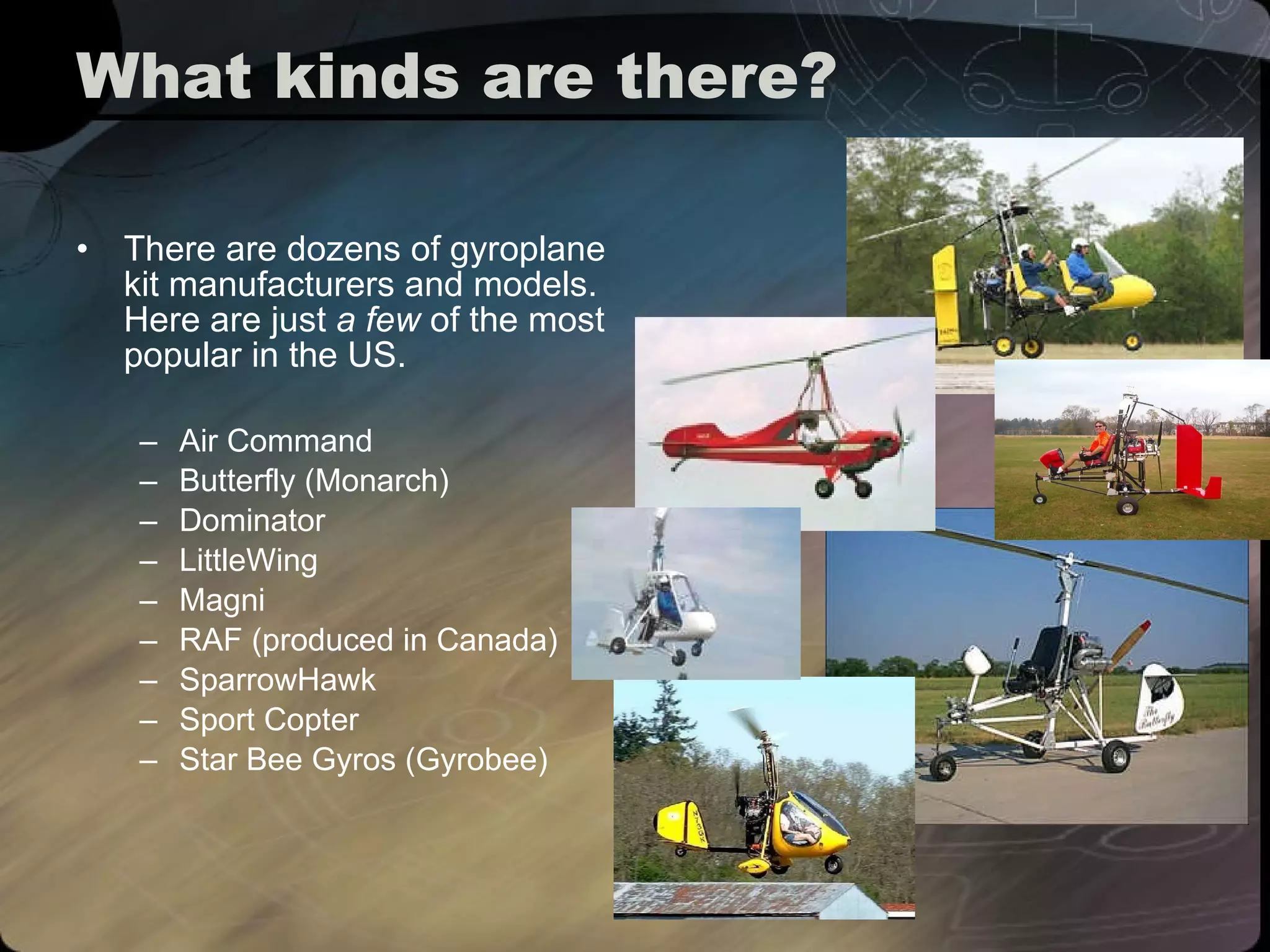What kinds are there? There are dozens of gyroplane kit manufacturers and models. Here are just  a few  of the most popular in the US. Air Command Butterfly (Monarch) Dominator LittleWing Magni RAF (produced in Canada) SparrowHawk Sport Copter Star Bee Gyros (Gyrobee) 