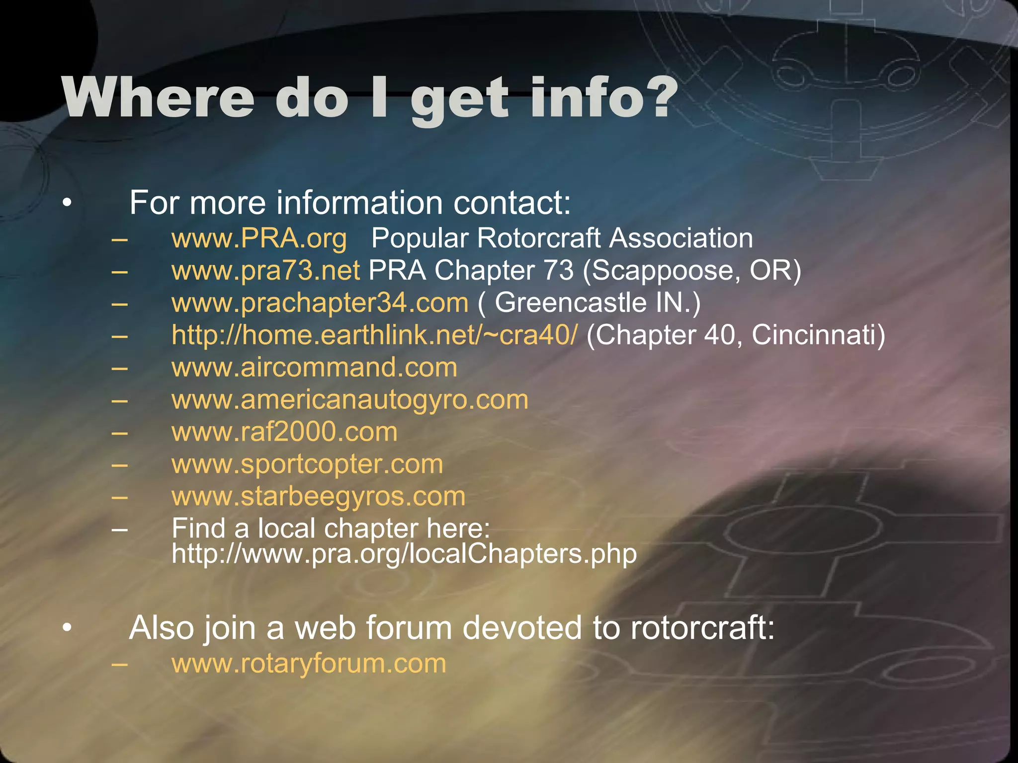 Where do I get info? For more information contact:  www.PRA.org   Popular Rotorcraft Association www.pra73.net  PRA Chapter 73 (Scappoose, OR) www.prachapter34.com  ( Greencastle IN.) http://home.earthlink.net/~cra40/  (Chapter 40, Cincinnati) www. aircommand .com   www.americanautogyro.com www.raf2000.com www. sportcopter .com www.starbeegyros.com Find a local chapter here:  http://www.pra.org/localChapters.php Also join a web forum devoted to rotorcraft: www. rotaryforum .com 