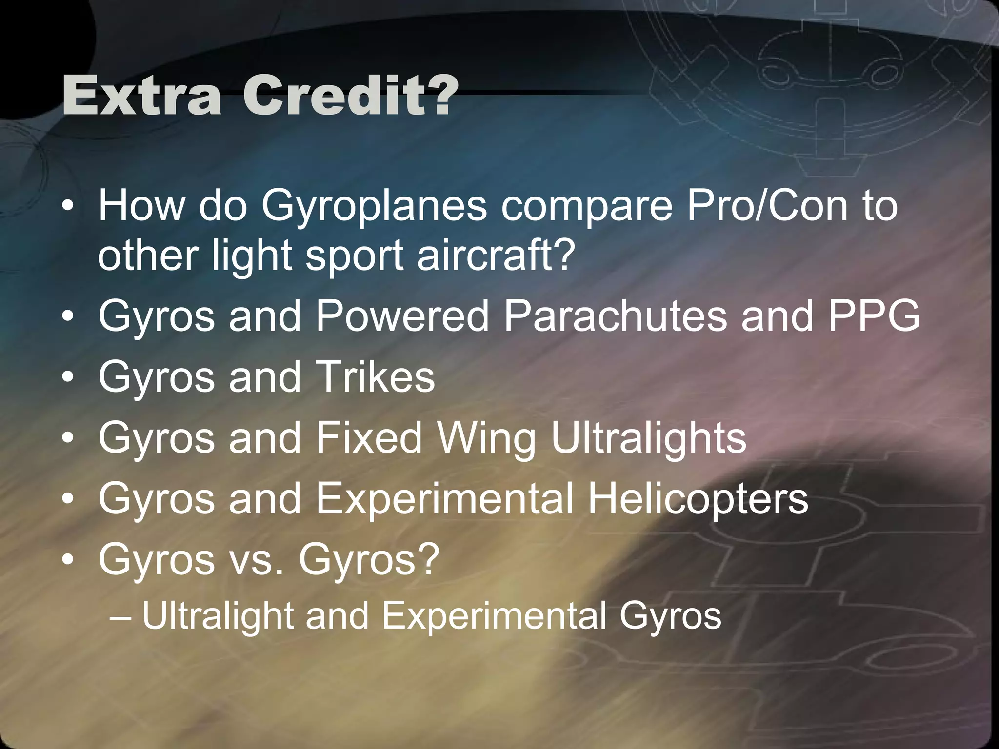Extra Credit? How do Gyroplanes compare Pro/Con to other light sport aircraft? Gyros and Powered Parachutes and PPG Gyros and Trikes Gyros and Fixed Wing Ultralights Gyros and Experimental Helicopters Gyros vs. Gyros? Ultralight and Experimental Gyros 