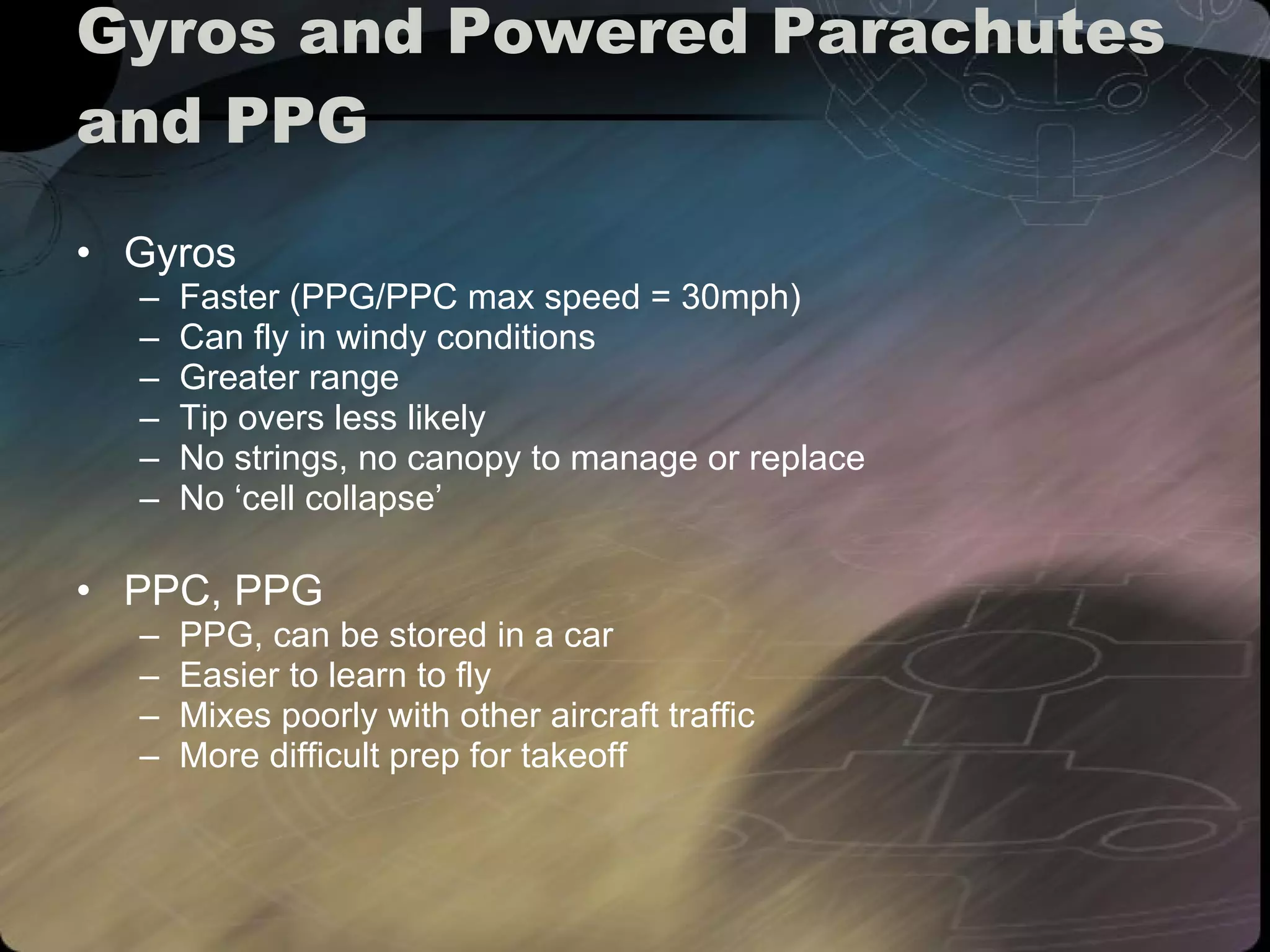 Gyros and Powered Parachutes and PPG Gyros Faster (PPG/PPC max speed = 30mph) Can fly in windy conditions Greater range Tip overs less likely No strings, no canopy to manage or replace No ‘cell collapse’ PPC, PPG PPG, can be stored in a car Easier to learn to fly Mixes poorly with other aircraft traffic More difficult prep for takeoff 