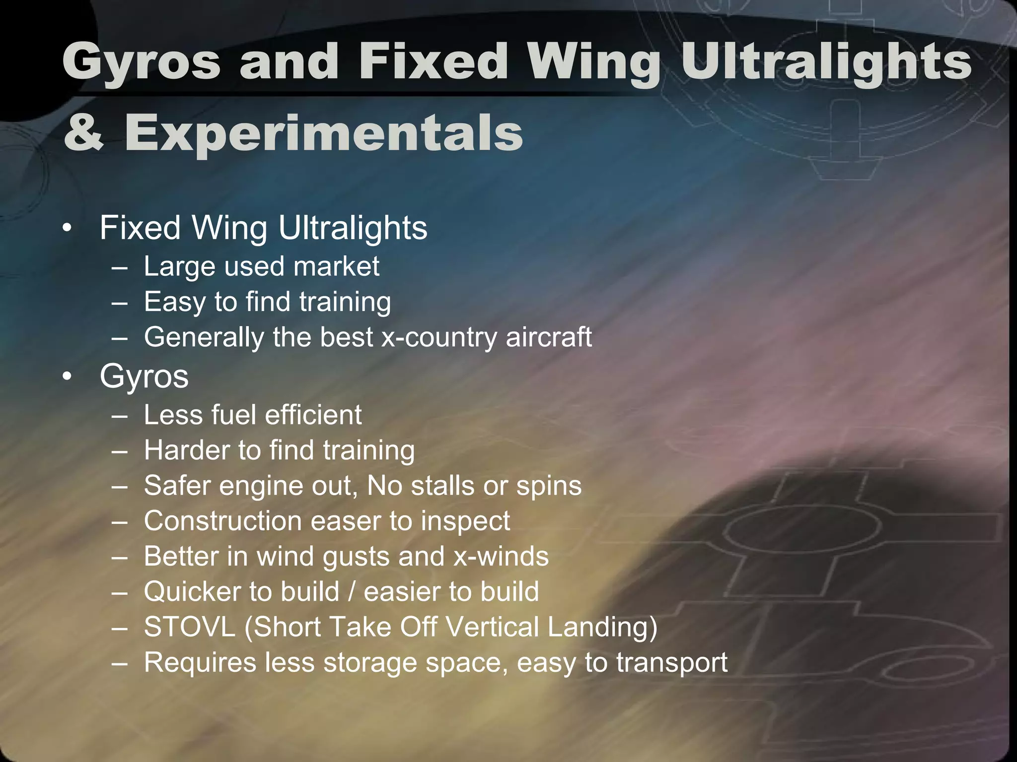 Gyros and Fixed Wing Ultralights & Experimentals Fixed Wing Ultralights Large used market Easy to find training Generally the best x-country aircraft Gyros Less fuel efficient Harder to find training Safer engine out, No stalls or spins Construction easer to inspect Better in wind gusts and x-winds Quicker to build / easier to build STOVL (Short Take Off Vertical Landing) Requires less storage space, easy to transport 