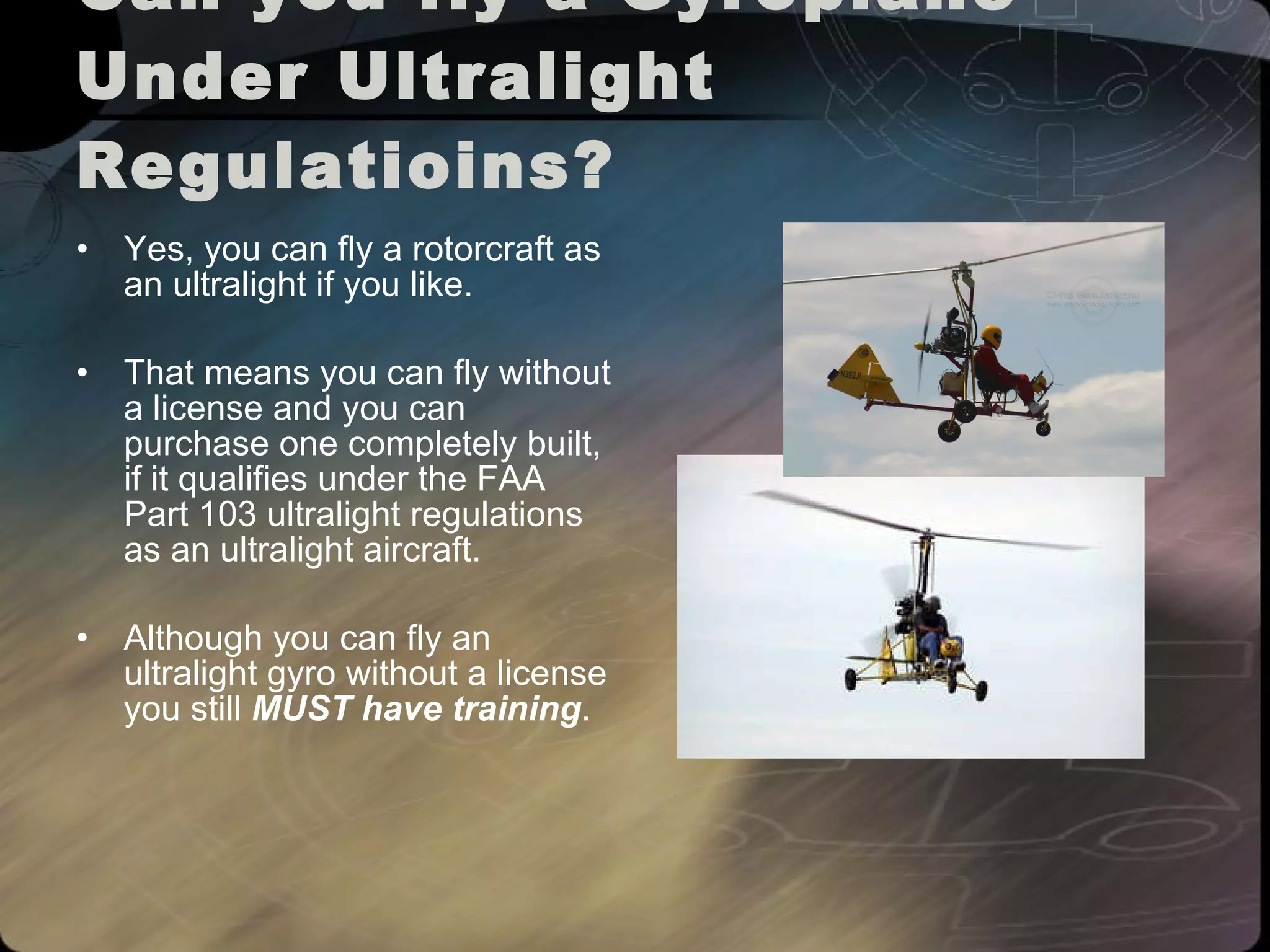 Can you fly a Gyroplane Under Ultralight Regulatioins? Yes, you can fly a rotorcraft as an ultralight if you like.  That means you can fly without a license and you can purchase one completely built, if it qualifies under the FAA Part 103 ultralight regulations as an ultralight aircraft.  Although you can fly an ultralight gyro without a license you still  MUST have training .  