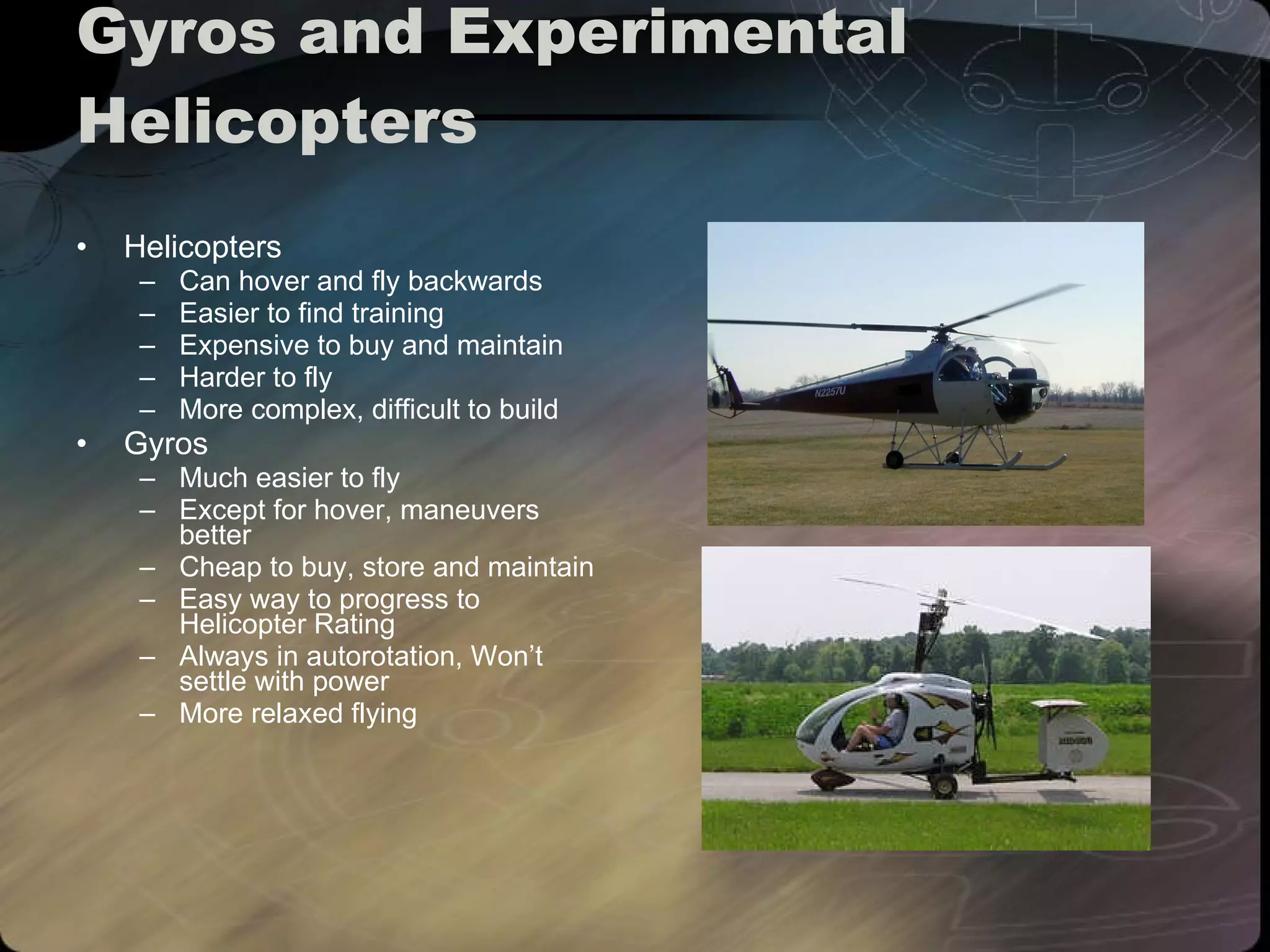 Gyros and Experimental Helicopters Helicopters Can hover and fly backwards Easier to find training Expensive to buy and maintain Harder to fly More complex, difficult to build Gyros Much easier to fly Except for hover, maneuvers better Cheap to buy, store and maintain Easy way to progress to Helicopter Rating Always in autorotation, Won’t settle with power More relaxed flying 