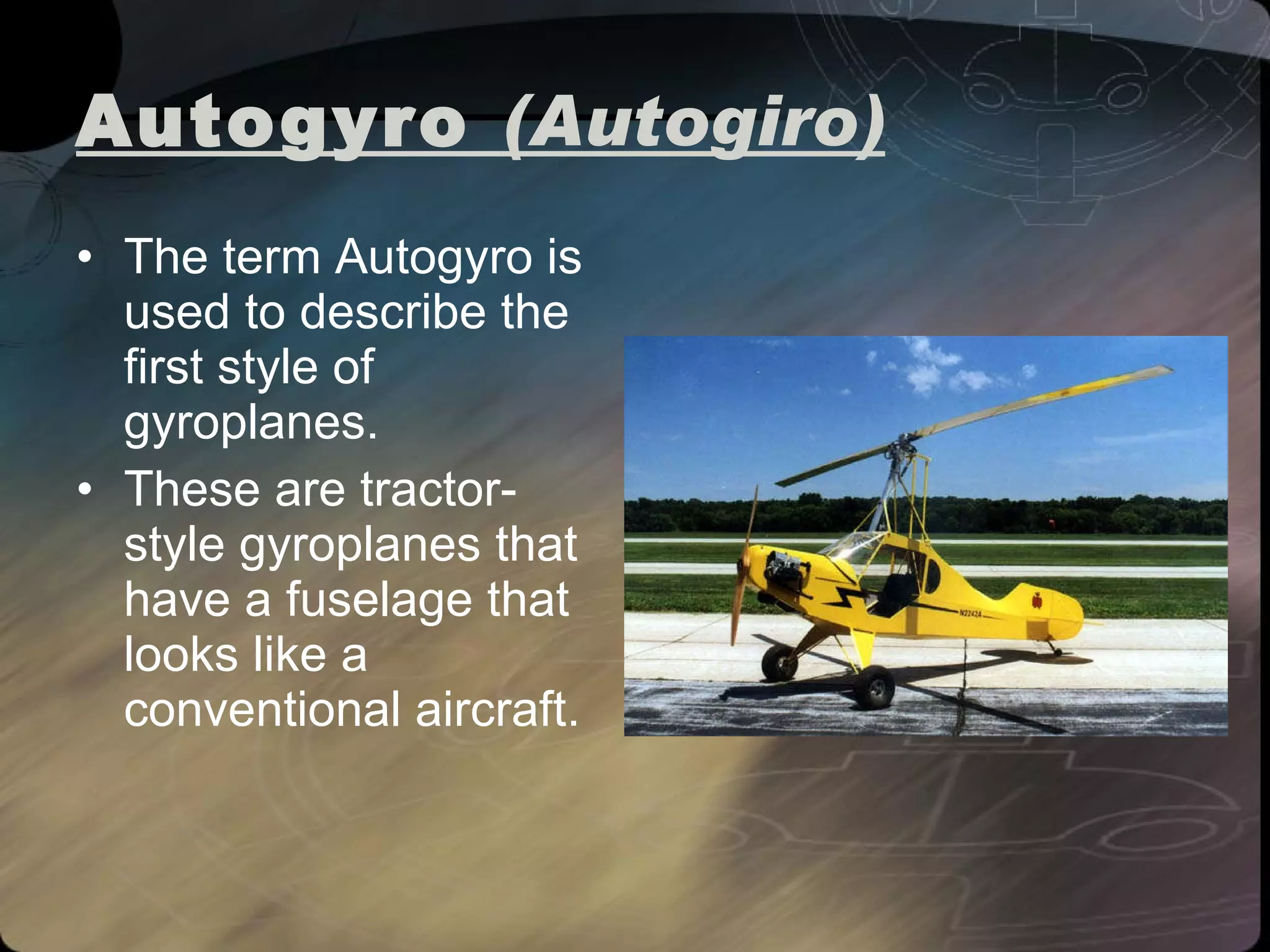 Autogyro  (Autogiro) The term Autogyro is used to describe the first style of gyroplanes.  These are tractor-style gyroplanes that have a fuselage that looks like a conventional aircraft.  