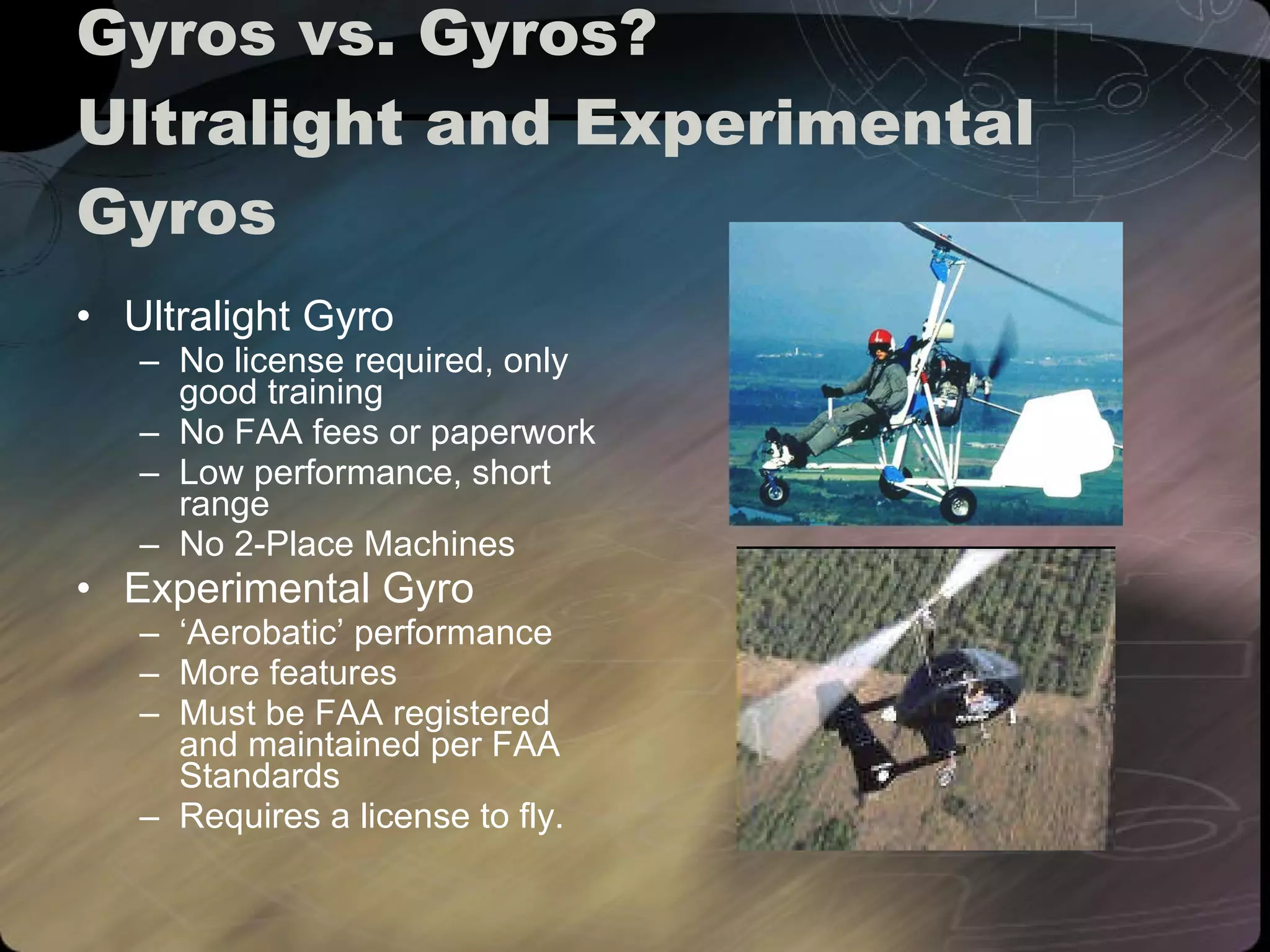 Gyros vs. Gyros? Ultralight and Experimental Gyros Ultralight Gyro No license required, only good training No FAA fees or paperwork Low performance, short range No 2-Place Machines Experimental Gyro ‘ Aerobatic’ performance More features Must be FAA registered and maintained per FAA Standards Requires a license to fly. 