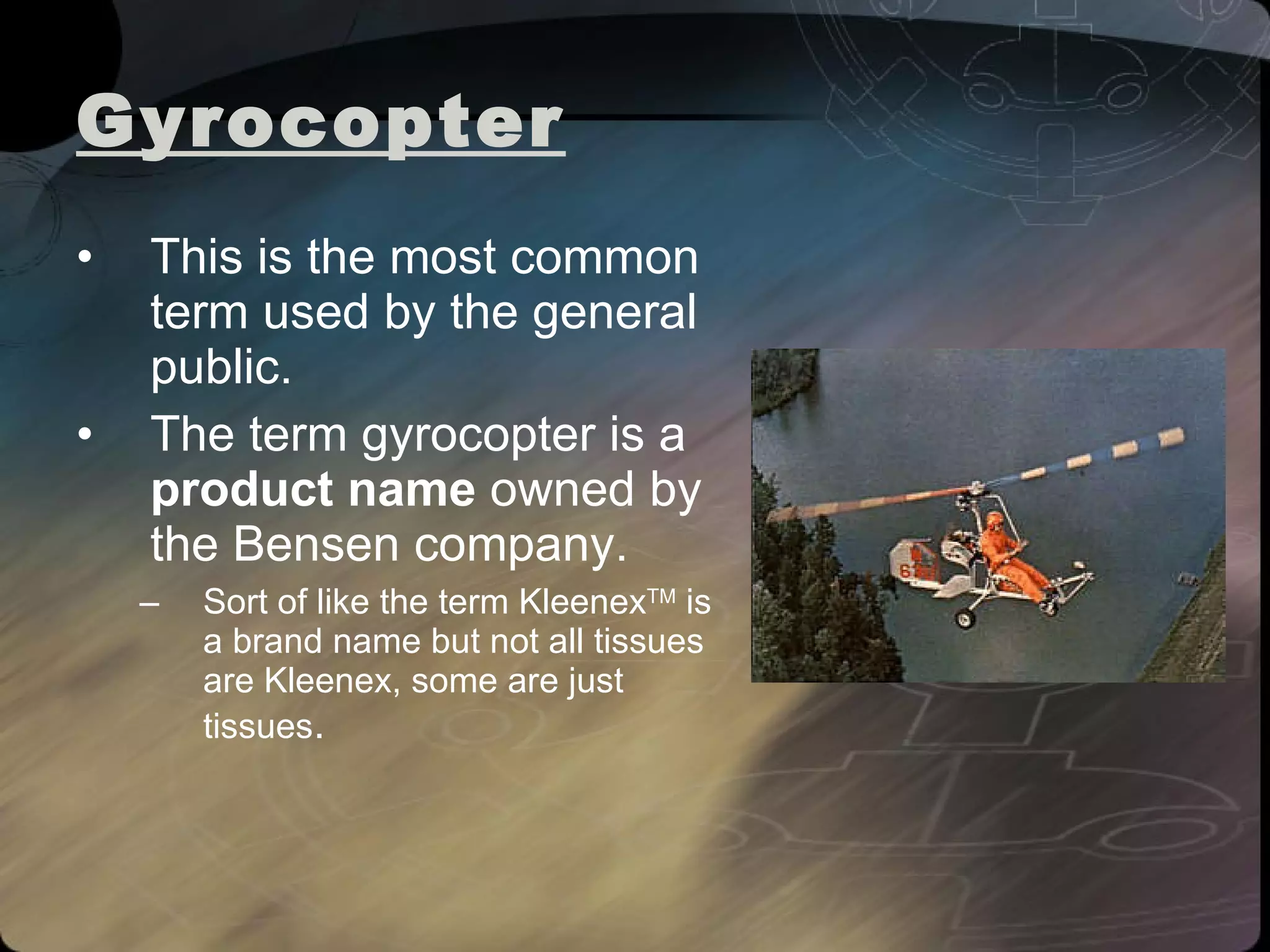 Gyrocopter   This is the most common term used by the general public.  The term gyrocopter is a  product name  owned by the Bensen company.   Sort of like the term Kleenex TM  is a brand name but not all tissues are Kleenex, some are just tissues . 