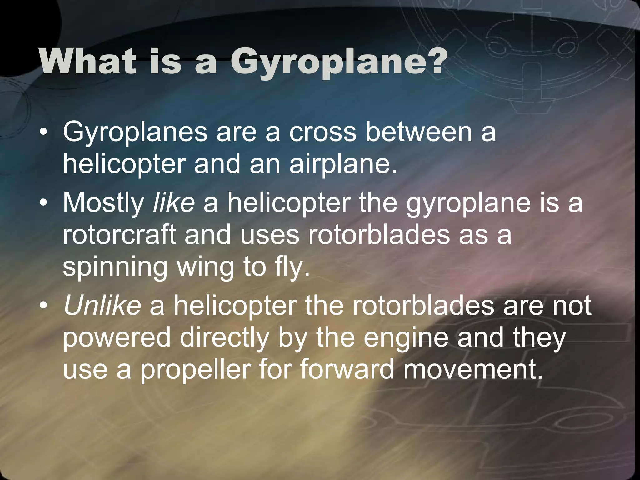 What is a Gyroplane? Gyroplanes are a cross between a helicopter and an airplane.  Mostly  like  a helicopter the gyroplane is a rotorcraft and uses rotorblades as a spinning wing to fly.  Unlike  a helicopter the rotorblades are not powered directly by the engine and they use a propeller for forward movement. 