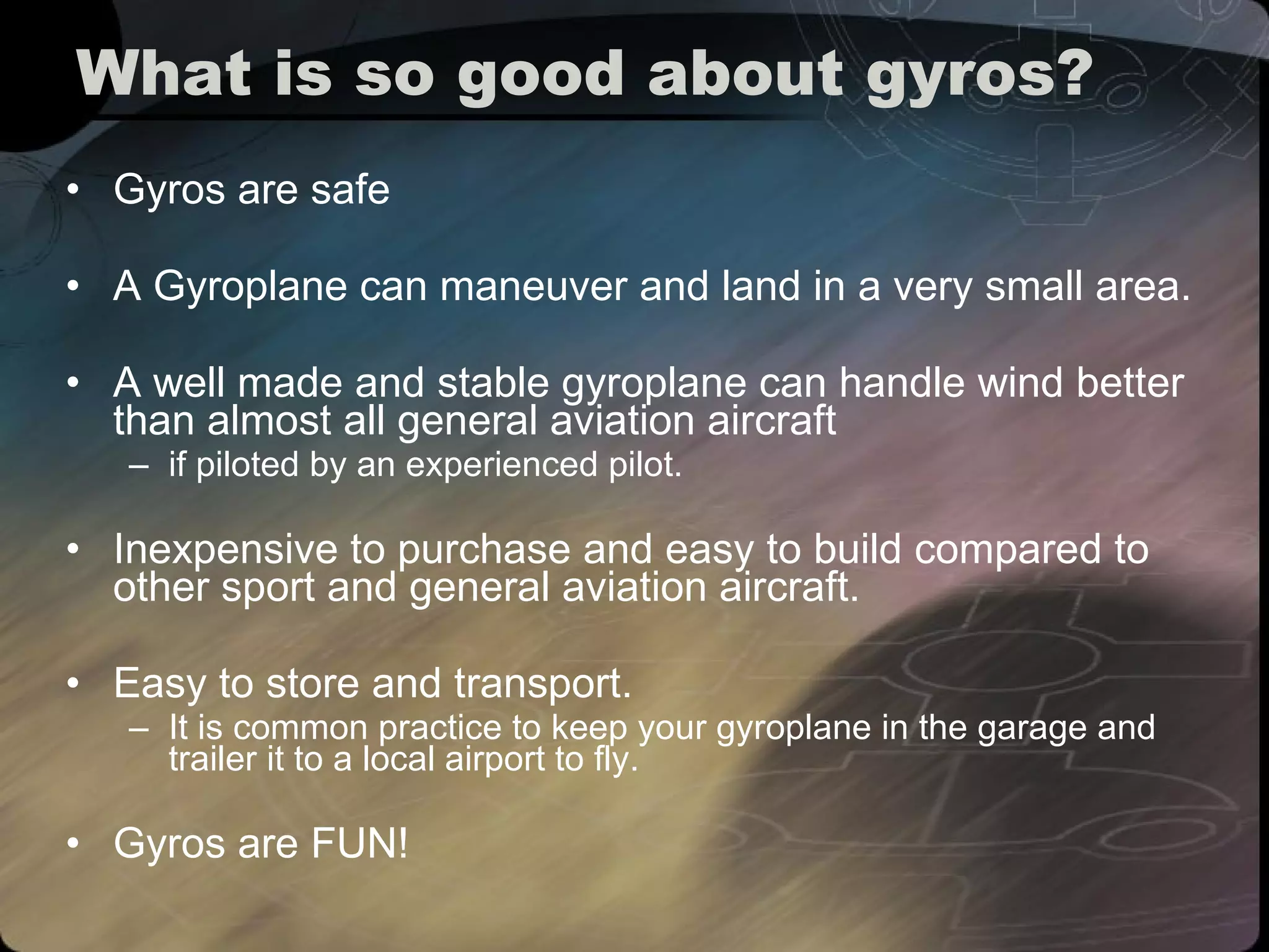 What is so good about gyros? Gyros are safe A Gyroplane can maneuver and land in a very small area. A well made and stable gyroplane can handle wind better than almost all general aviation aircraft  if piloted by an experienced pilot. Inexpensive to purchase and easy to build compared to other sport and general aviation aircraft. Easy to store and transport.  It is common practice to keep your gyroplane in the garage and trailer it to a local airport to fly. Gyros are FUN! 