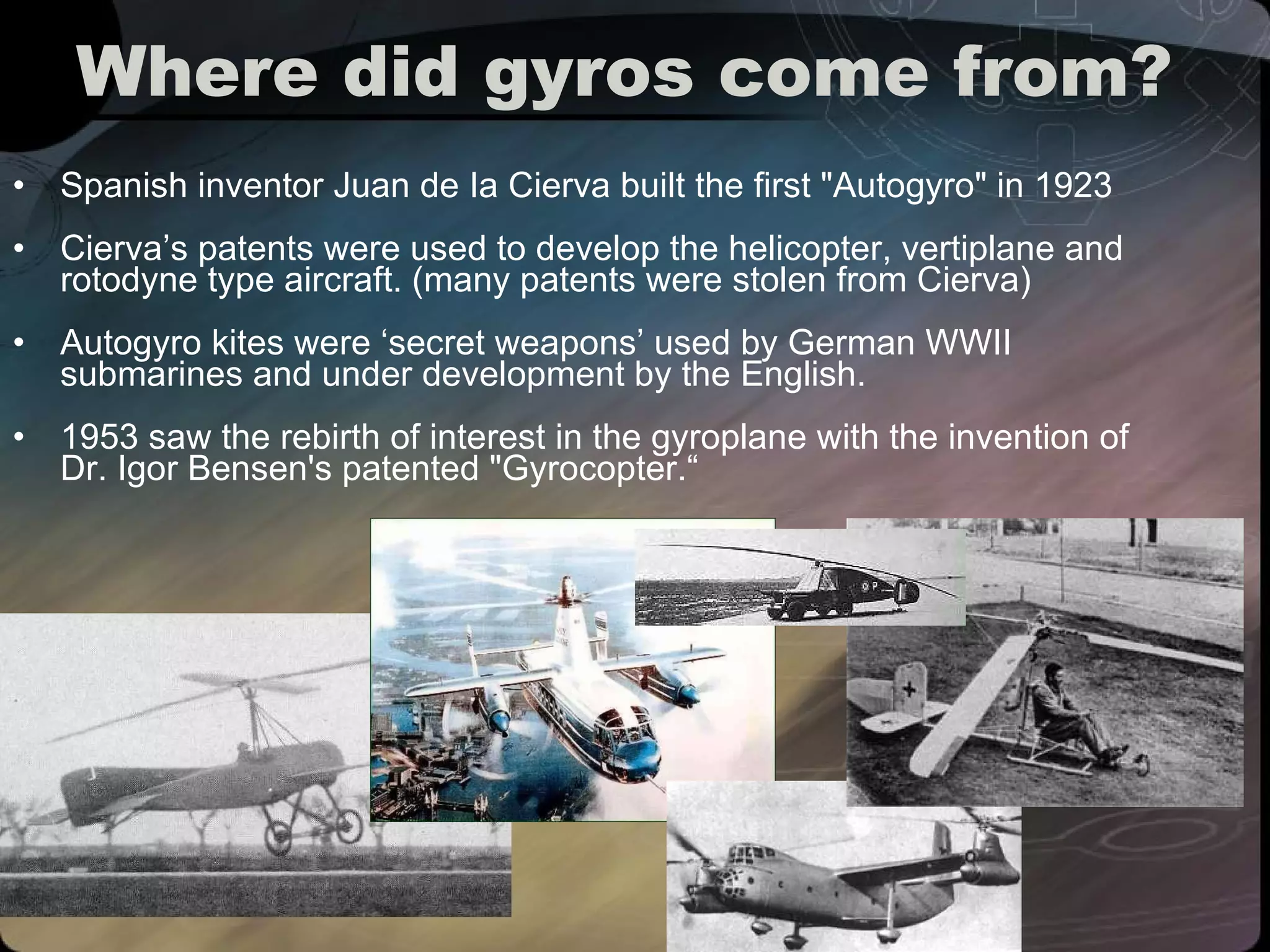 Where did gyros come from? Spanish inventor Juan de Ia Cierva built the first "Autogyro" in 1923 Cierva’s patents were used to develop the helicopter, vertiplane and rotodyne type aircraft. (many patents were stolen from Cierva) Autogyro kites were ‘secret weapons’ used by German WWII submarines and under development by the English. 1953 saw the rebirth of interest in the gyroplane with the invention of Dr. Igor Bensen's patented "Gyrocopter.“ 