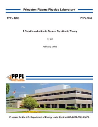 Prepared for the U.S. Department of Energy under Contract DE-AC02-76CH03073.
Princeton Plasma Physics Laboratory
A Short Introduction to General Gyrokinetic Theory
H. Qin
February 2005
PRINCETON PLASMA
PHYSICS LABORATORY
PPPL
PPPL-4052 PPPL-4052
 