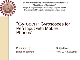 “Gyropen : Gyroscopes for
Pen Input with Mobile
Phones”
Presented by-: Guided by-:
Dipak P. Jadhao Prof. V. P. Sawalkar
Late Purushottam Hari (Ganesh) Patil Shikshan Sanstha’s
Mauli Group of Institutions’,
College of Engineering & Technology, Shegaon. 444002
Department of Computer Science and Engineering.
 