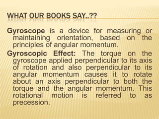 WHAT OUR BOOKS SAY..??
Gyroscope is a device for measuring or
 maintaining orientation, based on the
 principles of angular momentum.
Gyroscopic Effect: The torque on the
 gyroscope applied perpendicular to its axis
 of rotation and also perpendicular to its
 angular momentum causes it to rotate
 about an axis perpendicular to both the
 torque and the angular momentum. This
 rotational motion is referred to as
 precession.
 