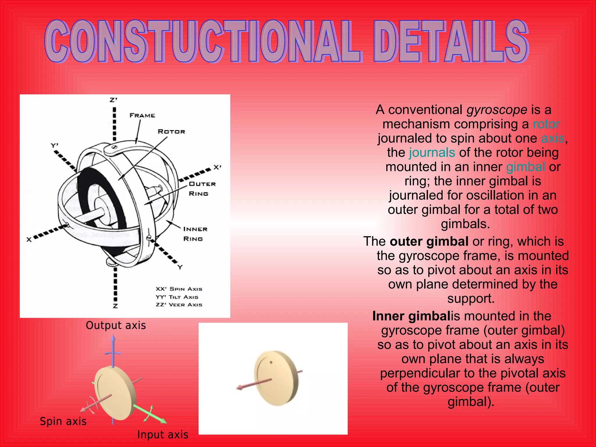 A conventional gyroscope is a 
mechanism comprising a rotor 
journaled to spin about one axis, 
the journals of the rotor being 
mounted in an inner gimbal or 
ring; the inner gimbal is 
journaled for oscillation in an 
outer gimbal for a total of two 
gimbals. 
The outer gimbal or ring, which is 
the gyroscope frame, is mounted 
so as to pivot about an axis in its 
own plane determined by the 
support. 
Inner gimbalis mounted in the 
gyroscope frame (outer gimbal) 
so as to pivot about an axis in its 
own plane that is always 
perpendicular to the pivotal axis 
of the gyroscope frame (outer 
gimbal). 
 