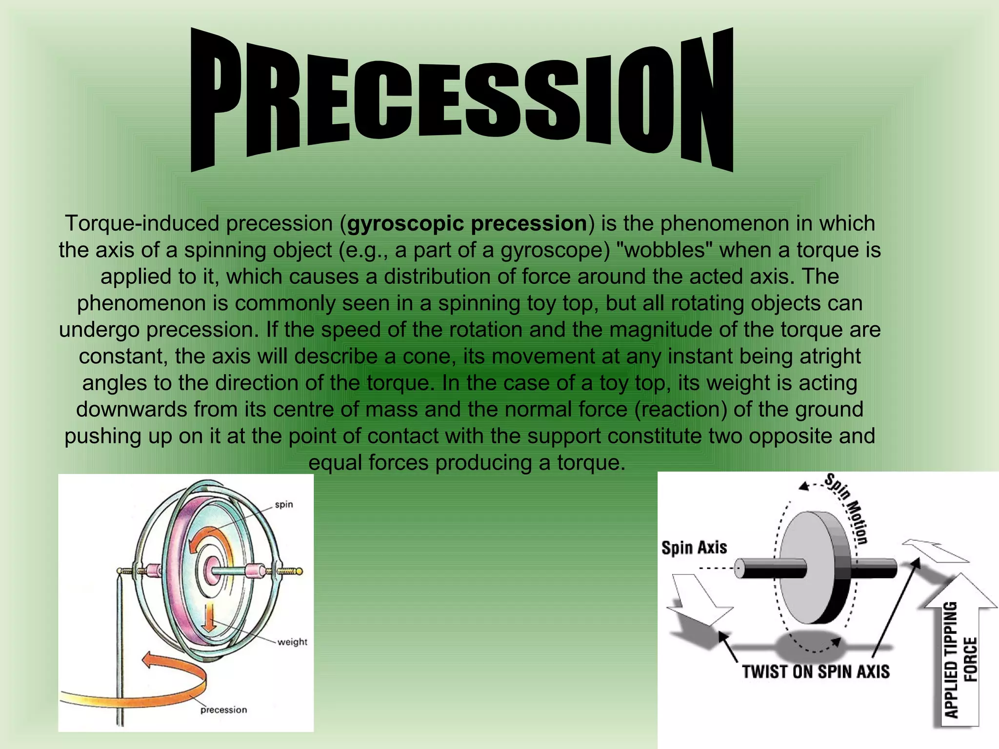 Torque-induced precession (gyroscopic precession) is the phenomenon in which 
the axis of a spinning object (e.g., a part of a gyroscope) "wobbles" when a torque is 
applied to it, which causes a distribution of force around the acted axis. The 
phenomenon is commonly seen in a spinning toy top, but all rotating objects can 
undergo precession. If the speed of the rotation and the magnitude of the torque are 
constant, the axis will describe a cone, its movement at any instant being atright 
angles to the direction of the torque. In the case of a toy top, its weight is acting 
downwards from its centre of mass and the normal force (reaction) of the ground 
pushing up on it at the point of contact with the support constitute two opposite and 
equal forces producing a torque. 
 