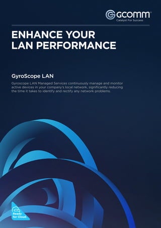 ®


                                                                         ®




ENHANCE YOUR
LAN PERFORMANCE

GyroScope LAN
Gyroscope LAN Managed Services continuously manage and monitor
active devices in your company’s local network, significantly reducing
the time it takes to identify and rectify any network problems.




   1300 221 115
   www.gcomm.com.au




Ready
for Cloud.
 