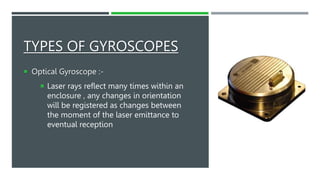 TYPES OF GYROSCOPES
 Optical Gyroscope :-
 Laser rays reflect many times within an
enclosure , any changes in orientation
will be registered as changes between
the moment of the laser emittance to
eventual reception
 