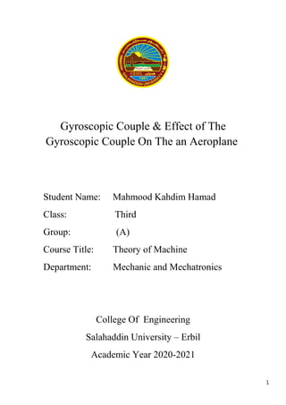 1
Gyroscopic Couple & Effect of The
Gyroscopic Couple On The an Aeroplane
Student Name: Mahmood Kahdim Hamad
Class: Third
Group: (A)
Course Title: Theory of Machine
Department: Mechanic and Mechatronics
College Of Engineering
Salahaddin University – Erbil
Academic Year 2020-2021
 