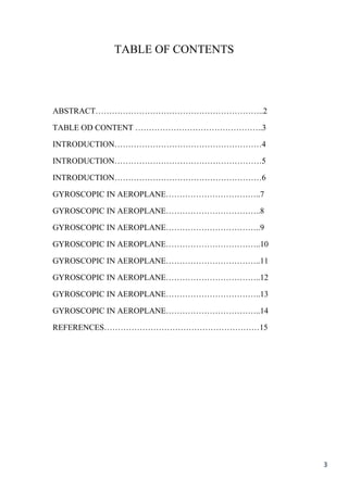 3
TABLE OF CONTENTS
ABSTRACT……………………………………………………..2
TABLE OD CONTENT ………………………………………..3
INTRODUCTION………………………………………………4
INTRODUCTION………………………………………………5
INTRODUCTION………………………………………………6
GYROSCOPIC IN AEROPLANE……………………………..7
GYROSCOPIC IN AEROPLANE……………………………..8
GYROSCOPIC IN AEROPLANE……………………………..9
GYROSCOPIC IN AEROPLANE……………………………..10
GYROSCOPIC IN AEROPLANE……………………………..11
GYROSCOPIC IN AEROPLANE……………………………..12
GYROSCOPIC IN AEROPLANE……………………………..13
GYROSCOPIC IN AEROPLANE……………………………..14
REFERENCES…………………………………………………15
 