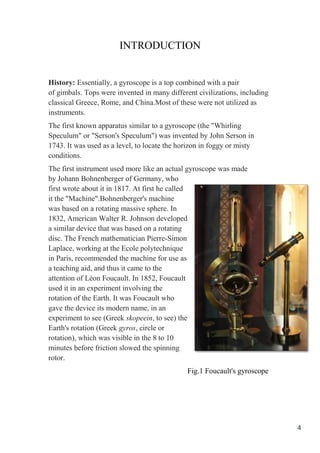 4
INTRODUCTION
History: Essentially, a gyroscope is a top combined with a pair
of gimbals. Tops were invented in many different civilizations, including
classical Greece, Rome, and China.Most of these were not utilized as
instruments.
The first known apparatus similar to a gyroscope (the "Whirling
Speculum" or "Serson's Speculum") was invented by John Serson in
1743. It was used as a level, to locate the horizon in foggy or misty
conditions.
The first instrument used more like an actual gyroscope was made
by Johann Bohnenberger of Germany, who
first wrote about it in 1817. At first he called
it the "Machine".Bohnenberger's machine
was based on a rotating massive sphere. In
1832, American Walter R. Johnson developed
a similar device that was based on a rotating
disc. The French mathematician Pierre-Simon
Laplace, working at the Ecole polytechnique
in Paris, recommended the machine for use as
a teaching aid, and thus it came to the
attention of Léon Foucault. In 1852, Foucault
used it in an experiment involving the
rotation of the Earth. It was Foucault who
gave the device its modern name, in an
experiment to see (Greek skopeein, to see) the
Earth's rotation (Greek gyros, circle or
rotation), which was visible in the 8 to 10
minutes before friction slowed the spinning
rotor.
Fig.1 Foucault's gyroscope
 