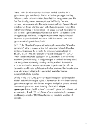 5
In the 1860s, the advent of electric motors made it possible for a
gyroscope to spin indefinitely; this led to the first prototype heading
indicators, and a rather more complicated device, the gyrocompass. The
first functional gyrocompass was patented in 1904 by German
inventor Hermann Anschütz-Kaempfe. American Elmer Sperry followed
with his own design later that year, and other nations soon realized the
military importance of the invention—in an age in which naval prowess
was the most significant measure of military power—and created their
own gyroscope industries. The Sperry Gyroscope Company quickly
expanded to provide aircraft and naval stabilizers as well, and other
gyroscope developers followed suit.
In 1917, the Chandler Company of Indianapolis, created the "Chandler
gyroscope", a toy gyroscope with a pull string and pedestal. Chandler
continued to produce the toy until the company was purchased by
TEDCO inc. in 1982. The chandler toy is still produced by TEDCO
today. In the first several decades of the 20th century, other inventors
attempted (unsuccessfully) to use gyroscopes as the basis for early black
box navigational systems by creating a stable platform from which
accurate acceleration measurements could be performed (in order to
bypass the need for star sightings to calculate position). Similar principles
were later employed in the development of inertial navigation
systems for ballistic missiles.
During World War II, the gyroscope became the prime component for
aircraft and anti-aircraft gun sights. After the war, the race to miniaturize
gyroscopes for guided missiles and weapons navigation systems resulted
in the development and manufacturing of so-called midget
gyroscopes that weighed less than 3 ounces (85 g) and had a diameter of
approximately 1 inch (2.5 cm). Some of these miniaturized gyroscopes
could reach a speed of 24,000 revolutions per minute in less than 10
seconds.
 