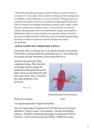 6
This article describes gyroscopes and their effects in various fields of
everyday life. Gyroscopic effect is ability (tendency) of the rotating body
to maintain a steady direction of its axis of rotation. The gyroscopes are
rotating with respect to the axis of symmetry at high speed. Gyroscopic
effect is related to all rotating mechanisms (wheels, gears, shafts, rotors,
bicycles, motorcycles, children’s toys...). In some cases, we want to
enhance the gyroscopic effect (for stabilization, energy accumulation).
Stabilization effect is mainly used for two-wheeled vehicles. It can be
also used on ships and boats, where big wheel is rotating and preventing
the boat to overturn. Gyroscopic effects can help with energy
accumulation.
APPLICATIONS OF GYROSCOPIC EFFECT
Gyroscopic effect is used not only in the logistic but also in the military.
If the bullet is rotating around the longitudinal axis it is more stable and
for example the side wind doesn’t have so big effect on it.
ometimes the gyroscopic effect
complicates things. When the pilot
of the plane needs to change the
heading then during the left turn the
plane will go up and during the right
turn it goes down. This is caused by
the vector properties of the
gyroscope
Physical description of the gyroscope
Where M is moment, Fig.2
ω is angular speed and L angular momentum.
The use of gyroscopes in logistics can be divided into several groups: -
Stabilizers - Energy storage - Gyrocompass - Attitude and Heading
indicator - Pendulous Integrating Gyroscopic Accelerometer (PIGA) -
Gyrostat - Control moment gyroscope (CMG) - MEMS Gyroscope
 