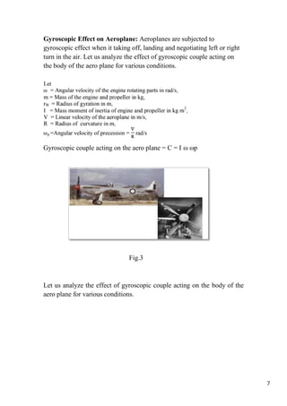 7
Gyroscopic Effect on Aeroplane: Aeroplanes are subjected to
gyroscopic effect when it taking off, landing and negotiating left or right
turn in the air. Let us analyze the effect of gyroscopic couple acting on
the body of the aero plane for various conditions.
Gyroscopic couple acting on the aero plane = C = I  p
Fig.3
Let us analyze the effect of gyroscopic couple acting on the body of the
aero plane for various conditions.
 