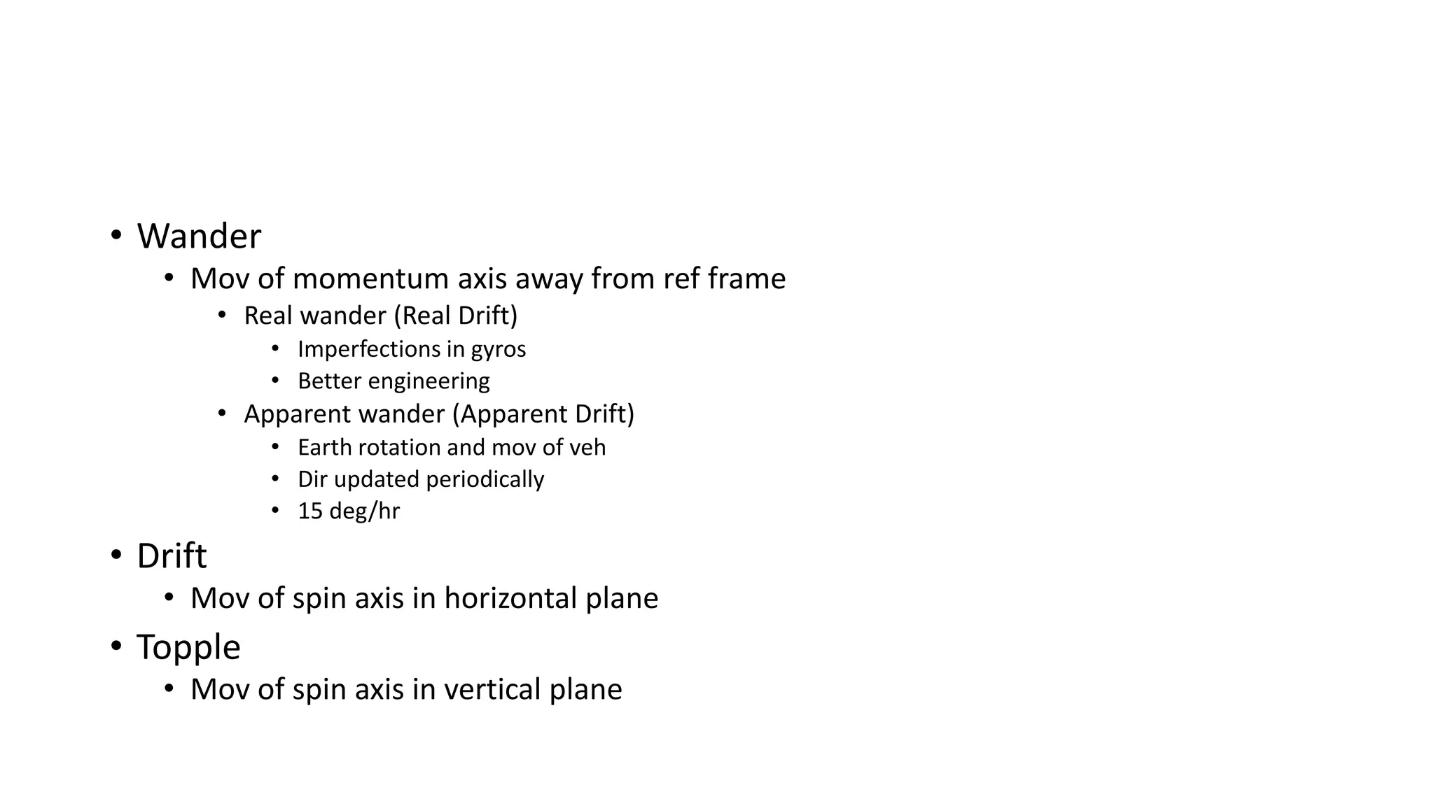 • Wander
• Mov of momentum axis away from ref frame
• Real wander (Real Drift)
• Imperfections in gyros
• Better engineering
• Apparent wander (Apparent Drift)
• Earth rotation and mov of veh
• Dir updated periodically
• 15 deg/hr
• Drift
• Mov of spin axis in horizontal plane
• Topple
• Mov of spin axis in vertical plane
 